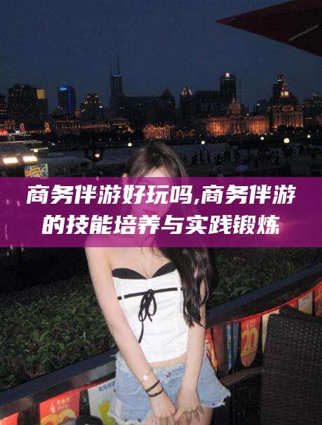 琼海商务伴游好玩吗,商务伴游的技能培养与实践锻炼