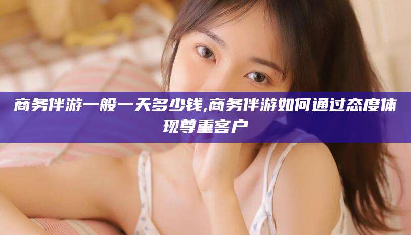 琼海商务伴游一般一天多少钱,商务伴游如何通过态度体现尊重客户