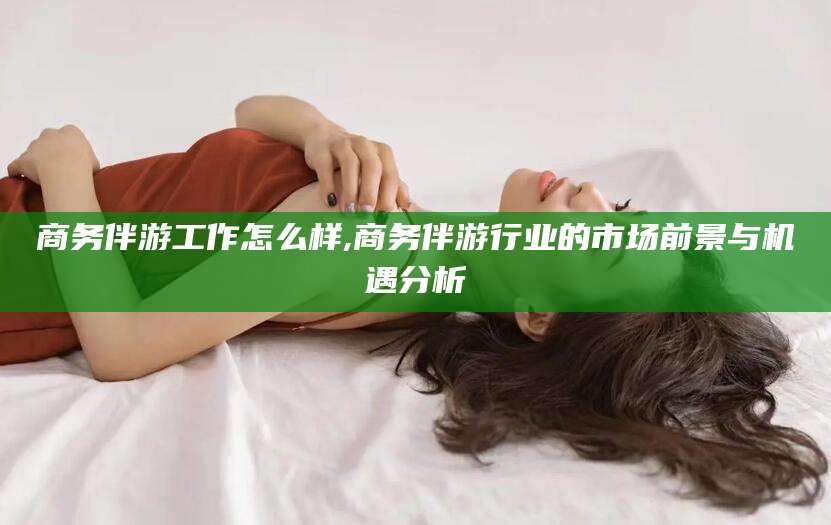 琼海商务伴游工作怎么样,商务伴游行业的市场前景与机遇分析