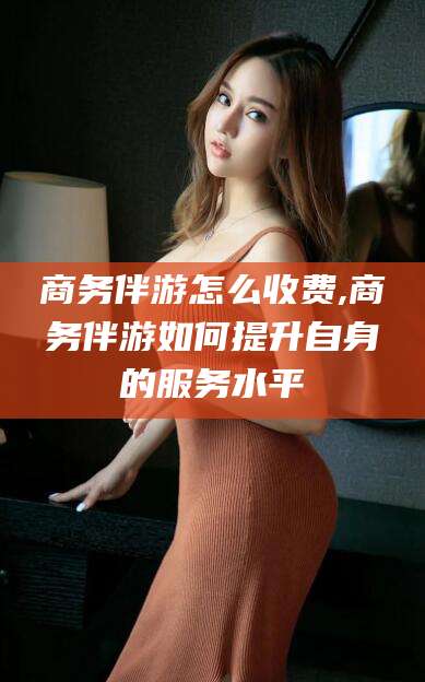 琼海商务伴游怎么收费,商务伴游如何提升自身的服务水平